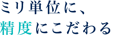 ミリ単位に、精度にこだわる